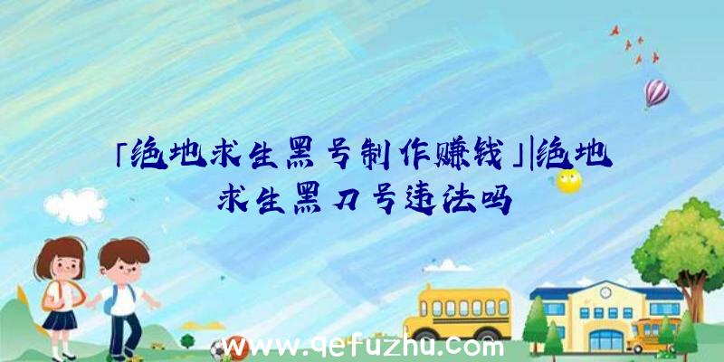 「绝地求生黑号制作赚钱」|绝地求生黑刀号违法吗